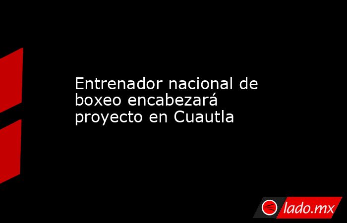 Entrenador nacional de boxeo encabezará proyecto en Cuautla. Noticias en tiempo real