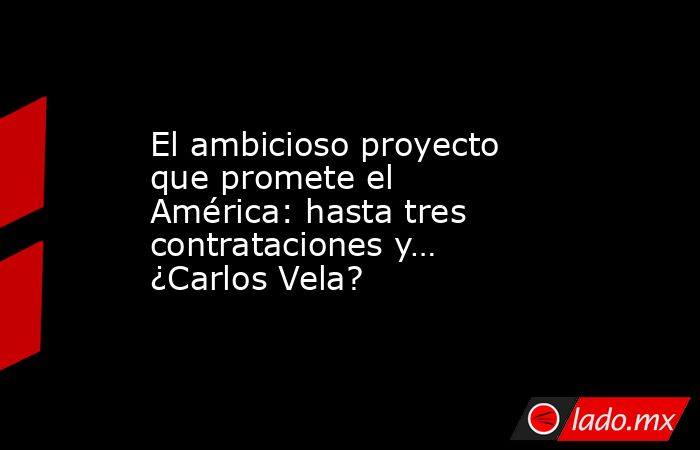 El ambicioso proyecto que promete el América: hasta tres contrataciones y… ¿Carlos Vela?. Noticias en tiempo real