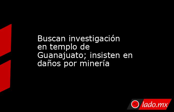 Buscan investigación en templo de Guanajuato; insisten en daños por minería. Noticias en tiempo real