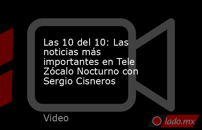 Las 10 del 10: Las noticias más importantes en Tele Zócalo Nocturno con Sergio Cisneros. Noticias en tiempo real