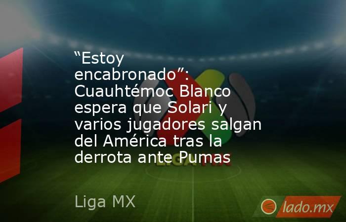 “Estoy encabronado”: Cuauhtémoc Blanco espera que Solari y varios jugadores salgan del América tras la derrota ante Pumas. Noticias en tiempo real
