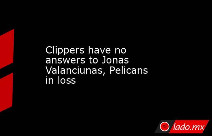 Clippers have no answers to Jonas Valanciunas, Pelicans in loss. Noticias en tiempo real