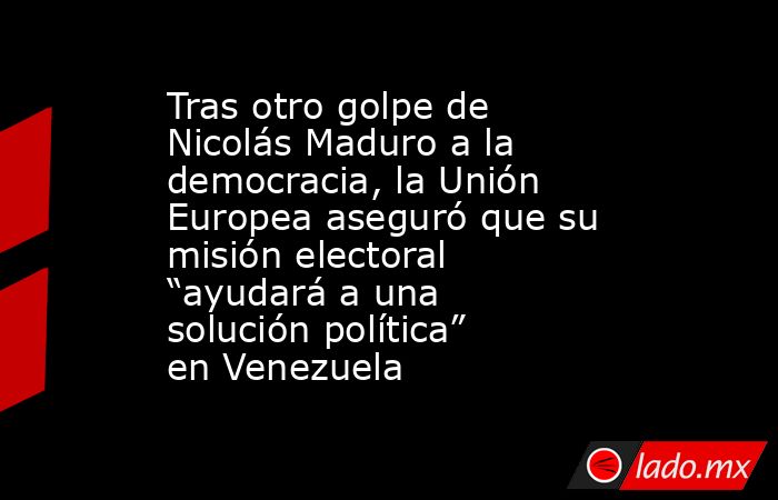 Tras otro golpe de Nicolás Maduro a la democracia, la Unión Europea aseguró que su misión electoral “ayudará a una solución política” en Venezuela. Noticias en tiempo real