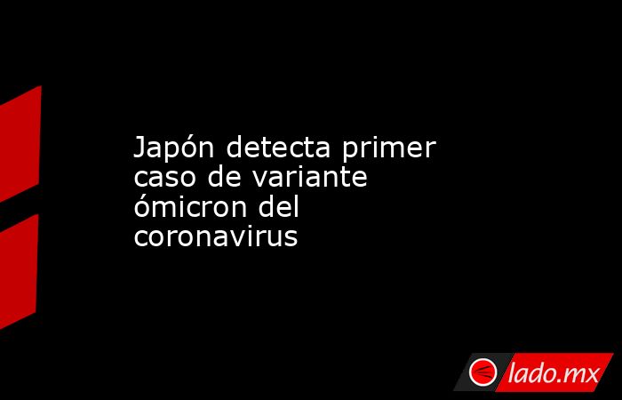 Japón detecta primer caso de variante ómicron del coronavirus. Noticias en tiempo real