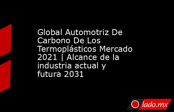 Global Automotriz De Carbono De Los Termoplásticos Mercado 2021 | Alcance de la industria actual y futura 2031. Noticias en tiempo real