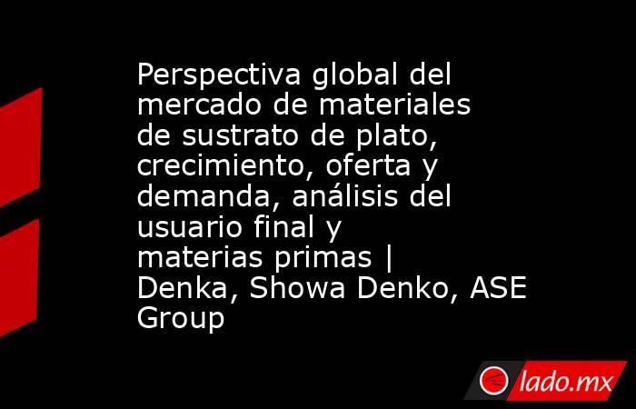Perspectiva global del mercado de materiales de sustrato de plato, crecimiento, oferta y demanda, análisis del usuario final y materias primas | Denka, Showa Denko, ASE Group. Noticias en tiempo real
