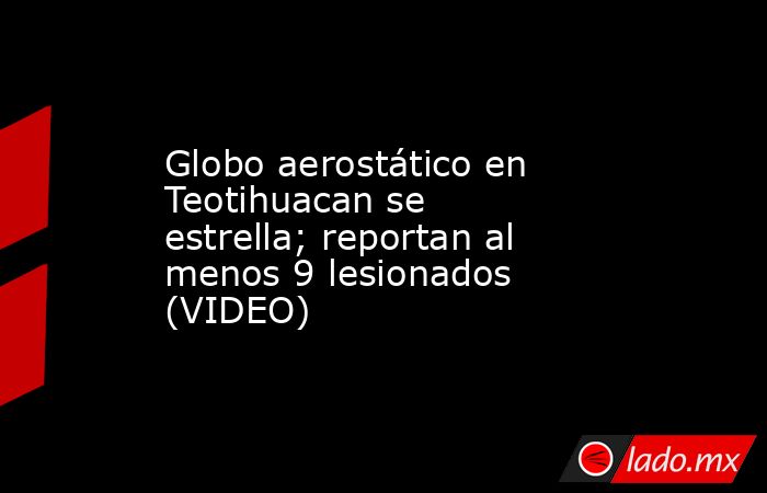 Globo aerostático en Teotihuacan se estrella; reportan al menos 9 lesionados (VIDEO). Noticias en tiempo real