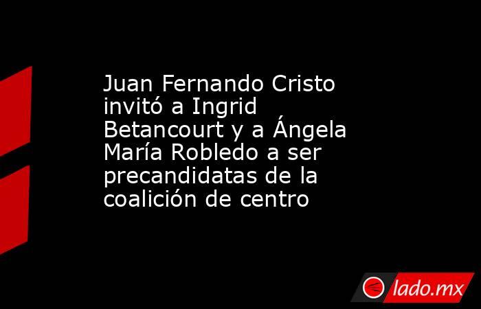 Juan Fernando Cristo invitó a Ingrid Betancourt y a Ángela María Robledo a ser precandidatas de la coalición de centro. Noticias en tiempo real