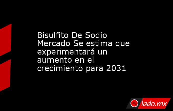 Bisulfito De Sodio Mercado Se estima que experimentará un aumento en el crecimiento para 2031. Noticias en tiempo real