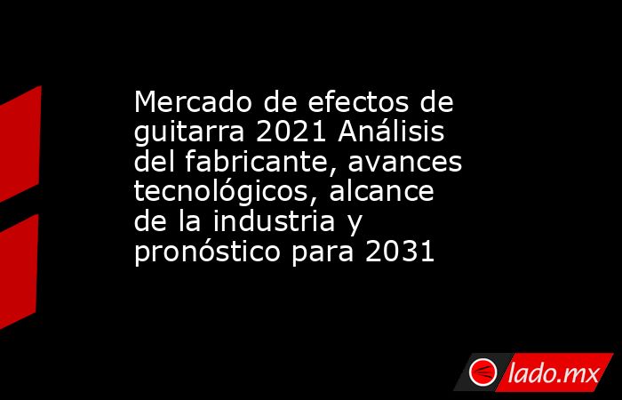 Mercado de efectos de guitarra 2021 Análisis del fabricante, avances tecnológicos, alcance de la industria y pronóstico para 2031. Noticias en tiempo real