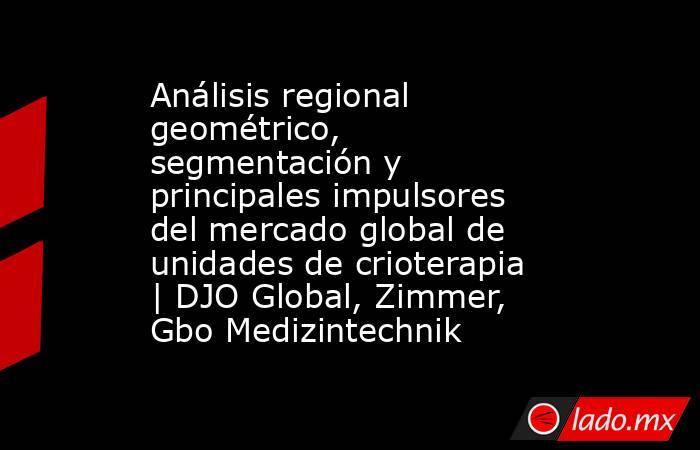 Análisis regional geométrico, segmentación y principales impulsores del mercado global de unidades de crioterapia | DJO Global, Zimmer, Gbo Medizintechnik. Noticias en tiempo real
