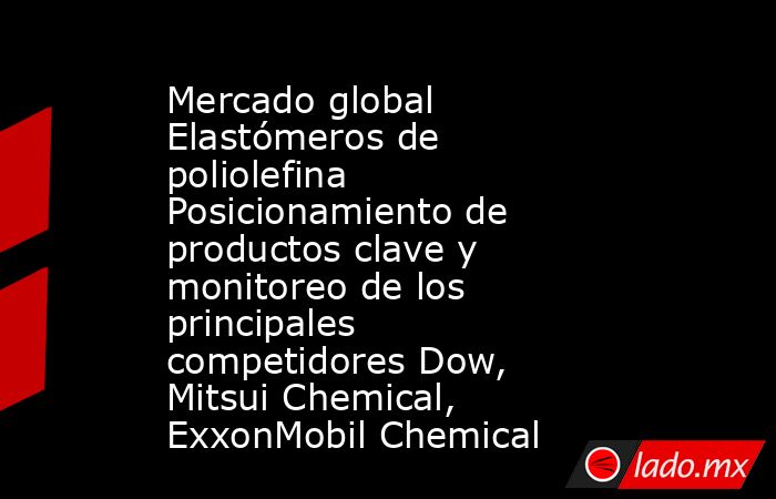 Mercado global Elastómeros de poliolefina Posicionamiento de productos clave y monitoreo de los principales competidores Dow, Mitsui Chemical, ExxonMobil Chemical. Noticias en tiempo real