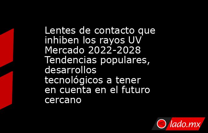 Lentes de contacto que inhiben los rayos UV Mercado 2022-2028 Tendencias populares, desarrollos tecnológicos a tener en cuenta en el futuro cercano. Noticias en tiempo real