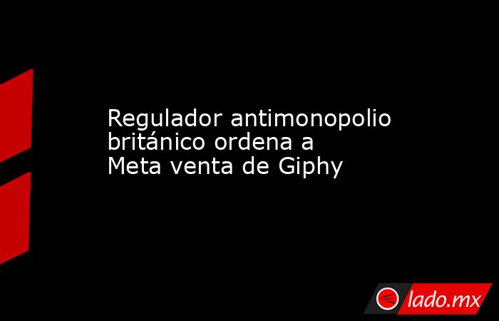 Regulador antimonopolio británico ordena a Meta venta de Giphy. Noticias en tiempo real