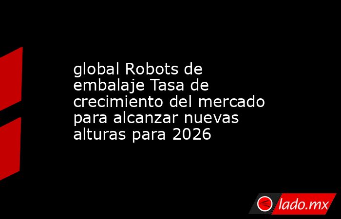 global Robots de embalaje Tasa de crecimiento del mercado para alcanzar nuevas alturas para 2026. Noticias en tiempo real