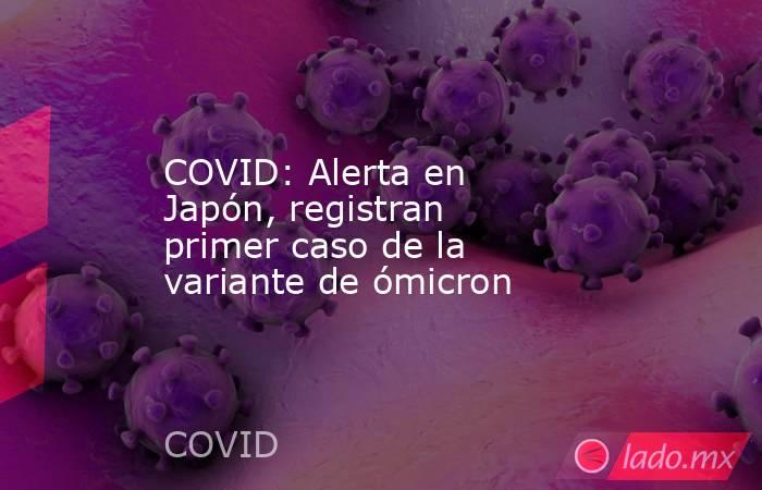 COVID: Alerta en Japón, registran primer caso de la variante de ómicron. Noticias en tiempo real