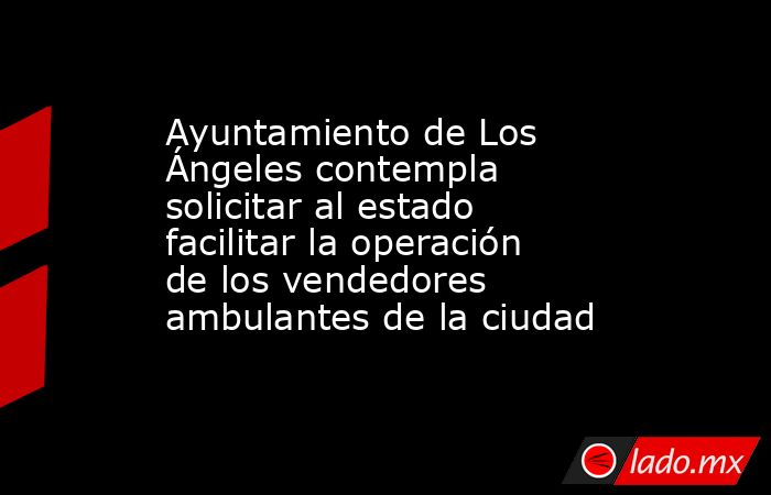 Ayuntamiento de Los Ángeles contempla solicitar al estado facilitar la operación de los vendedores ambulantes de la ciudad. Noticias en tiempo real