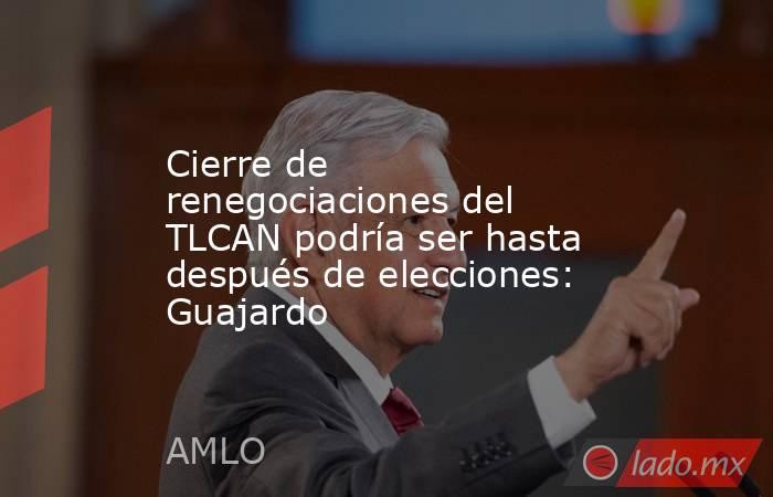 Cierre de renegociaciones del TLCAN podría ser hasta después de elecciones: Guajardo. Noticias en tiempo real