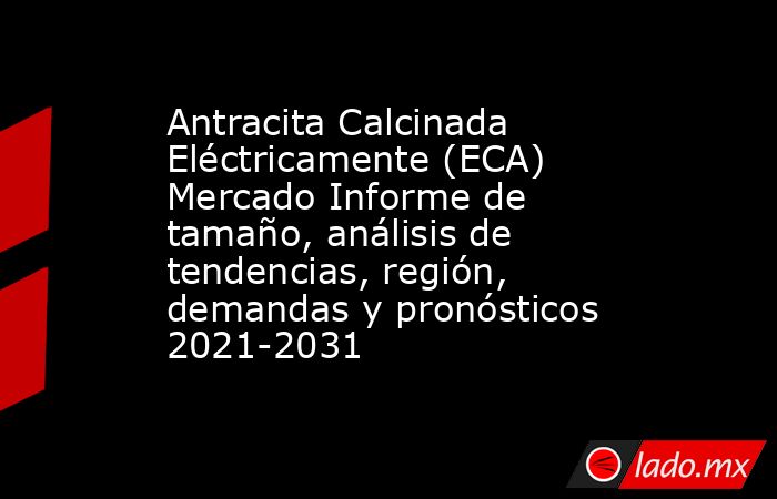 Antracita Calcinada Eléctricamente (ECA) Mercado Informe de tamaño, análisis de tendencias, región, demandas y pronósticos 2021-2031. Noticias en tiempo real