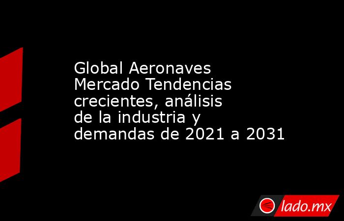 Global Aeronaves Mercado Tendencias crecientes, análisis de la industria y demandas de 2021 a 2031. Noticias en tiempo real