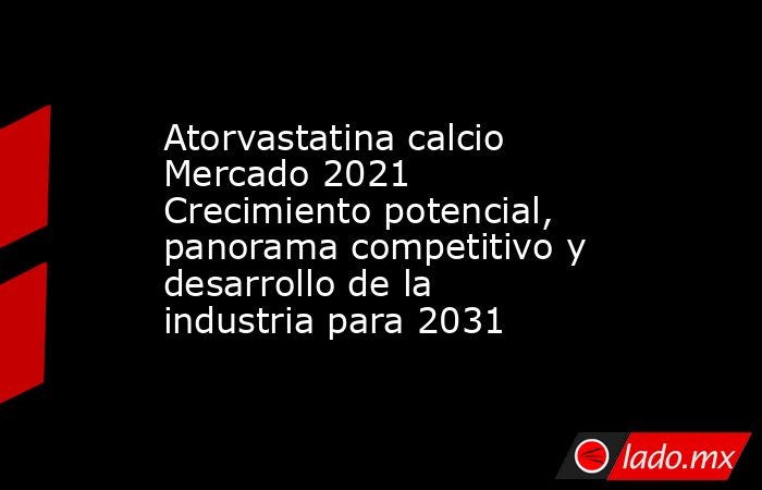 Atorvastatina calcio Mercado 2021 Crecimiento potencial, panorama competitivo y desarrollo de la industria para 2031. Noticias en tiempo real