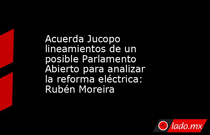 Acuerda Jucopo lineamientos de un posible Parlamento Abierto para analizar la reforma eléctrica: Rubén Moreira. Noticias en tiempo real