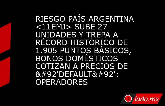 RIESGO PAÍS ARGENTINA <11EMJ> SUBE 27 UNIDADES Y TREPA A RÉCORD HISTÓRICO DE 1.905 PUNTOS BÁSICOS, BONOS DOMÉSTICOS COTIZAN A PRECIOS DE \'DEFAULT\': OPERADORES. Noticias en tiempo real