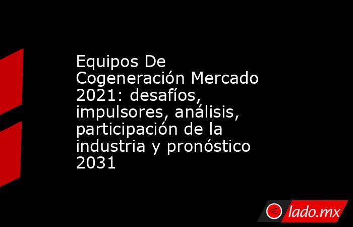 Equipos De Cogeneración Mercado 2021: desafíos, impulsores, análisis, participación de la industria y pronóstico 2031. Noticias en tiempo real