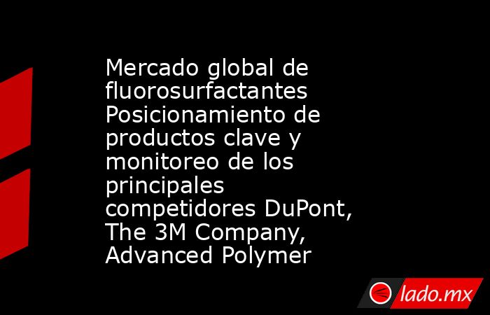 Mercado global de fluorosurfactantes Posicionamiento de productos clave y monitoreo de los principales competidores DuPont, The 3M Company, Advanced Polymer. Noticias en tiempo real