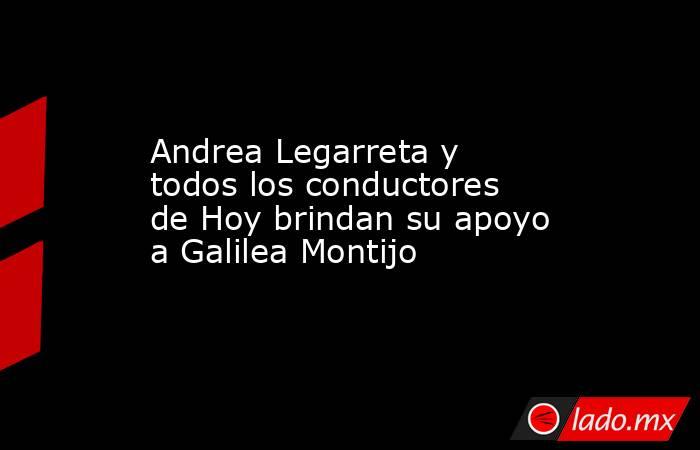 Andrea Legarreta y todos los conductores de Hoy brindan su apoyo a Galilea Montijo. Noticias en tiempo real
