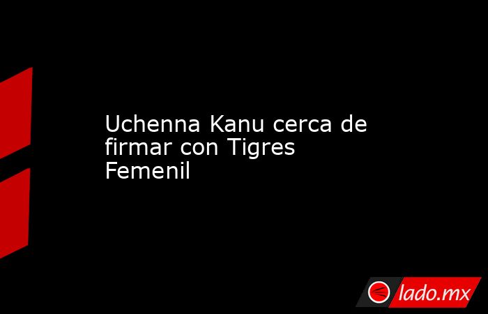Uchenna Kanu cerca de firmar con Tigres Femenil. Noticias en tiempo real
