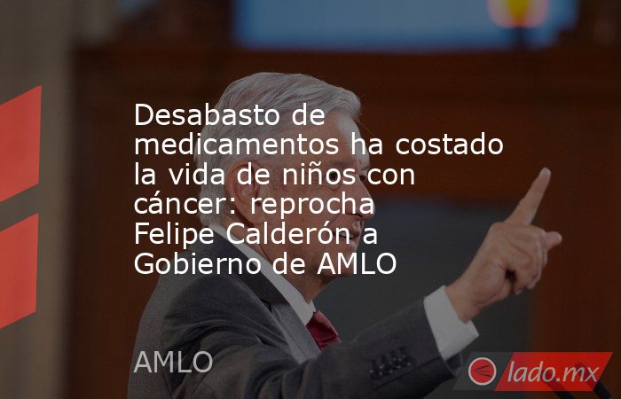 Desabasto de medicamentos ha costado la vida de niños con cáncer: reprocha Felipe Calderón a Gobierno de AMLO. Noticias en tiempo real