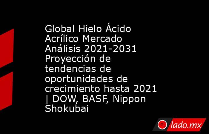 Global Hielo Ácido Acrílico Mercado Análisis 2021-2031 Proyección de tendencias de oportunidades de crecimiento hasta 2021 | DOW, BASF, Nippon Shokubai. Noticias en tiempo real