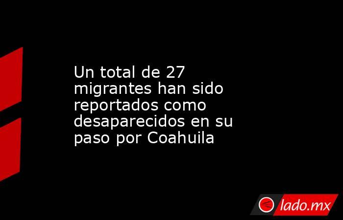 Un total de 27 migrantes han sido reportados como desaparecidos en su paso por Coahuila. Noticias en tiempo real