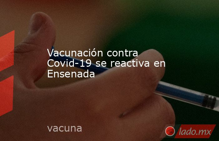 Vacunación contra Covid-19 se reactiva en Ensenada      . Noticias en tiempo real