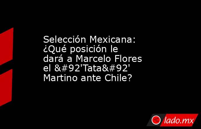 Selección Mexicana: ¿Qué posición le dará a Marcelo Flores el \'Tata\' Martino ante Chile?. Noticias en tiempo real