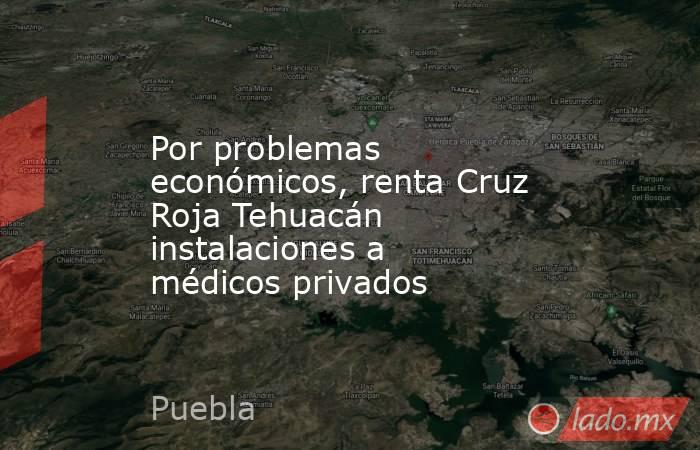 Por problemas económicos, renta Cruz Roja Tehuacán instalaciones a médicos privados. Noticias en tiempo real