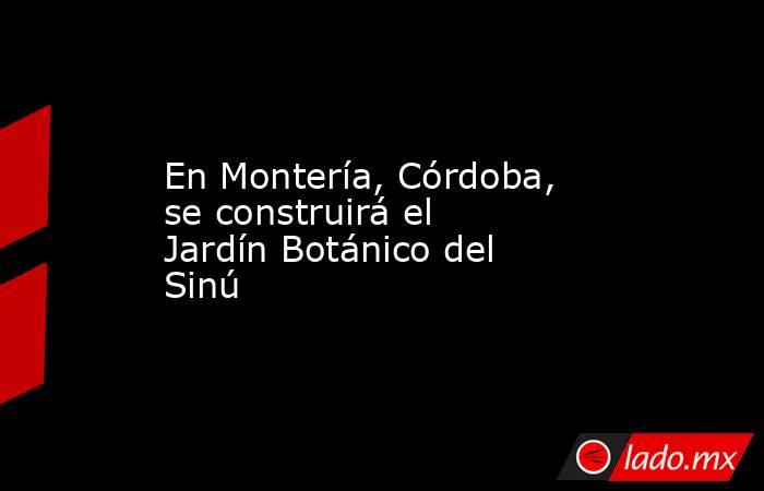 En Montería, Córdoba, se construirá el Jardín Botánico del Sinú. Noticias en tiempo real