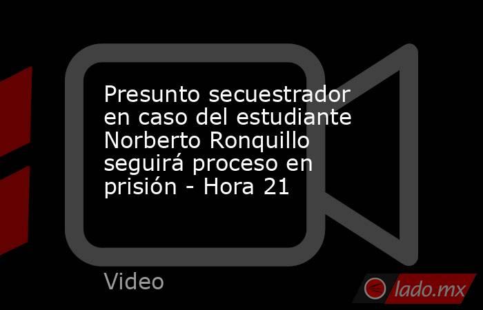 Presunto secuestrador en caso del estudiante Norberto Ronquillo seguirá proceso en prisión - Hora 21. Noticias en tiempo real