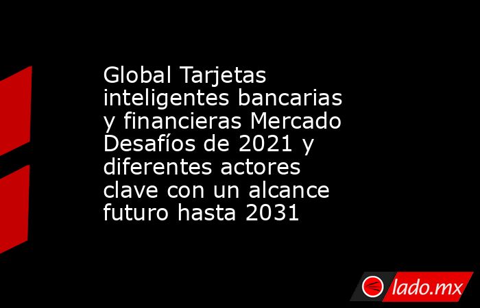 Global Tarjetas inteligentes bancarias y financieras Mercado Desafíos de 2021 y diferentes actores clave con un alcance futuro hasta 2031. Noticias en tiempo real