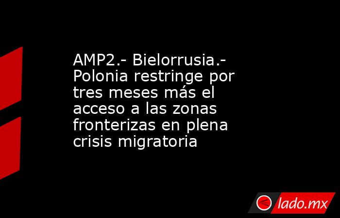 AMP2.- Bielorrusia.- Polonia restringe por tres meses más el acceso a las zonas fronterizas en plena crisis migratoria. Noticias en tiempo real
