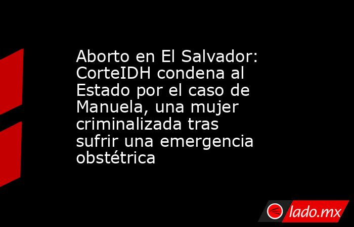 Aborto en El Salvador: CorteIDH condena al Estado por el caso de Manuela, una mujer criminalizada tras sufrir una emergencia obstétrica. Noticias en tiempo real