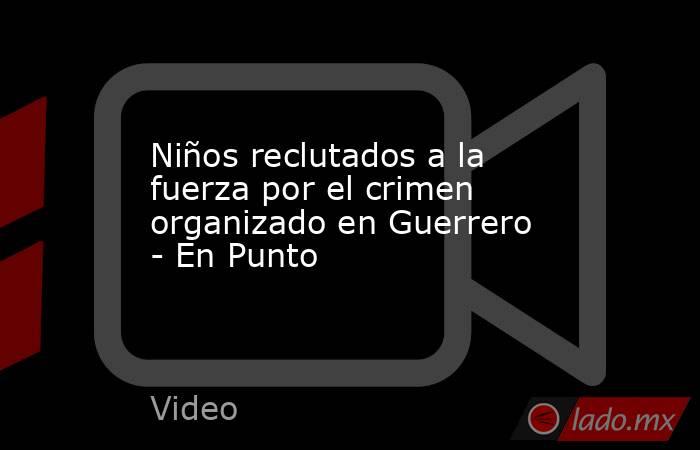 Niños reclutados a la fuerza por el crimen organizado en Guerrero - En Punto. Noticias en tiempo real