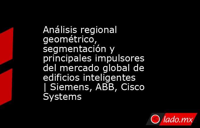 Análisis regional geométrico, segmentación y principales impulsores del mercado global de edificios inteligentes | Siemens, ABB, Cisco Systems. Noticias en tiempo real