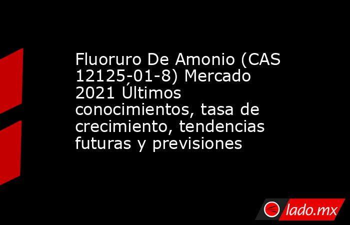 Fluoruro De Amonio (CAS 12125-01-8) Mercado 2021 Últimos conocimientos, tasa de crecimiento, tendencias futuras y previsiones. Noticias en tiempo real