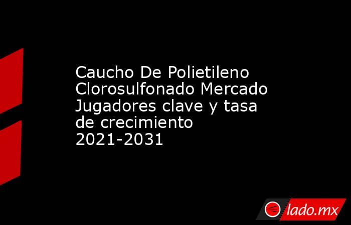 Caucho De Polietileno Clorosulfonado Mercado Jugadores clave y tasa de crecimiento 2021-2031. Noticias en tiempo real