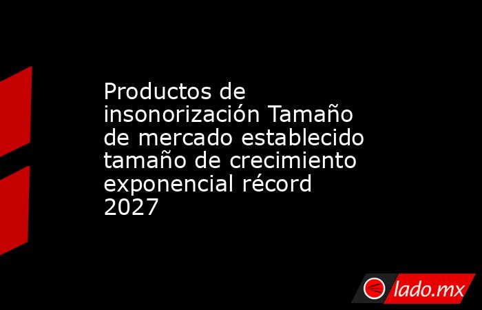 Productos de insonorización Tamaño de mercado establecido tamaño de crecimiento exponencial récord 2027. Noticias en tiempo real