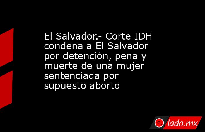 El Salvador.- Corte IDH condena a El Salvador por detención, pena y muerte de una mujer sentenciada por supuesto aborto. Noticias en tiempo real