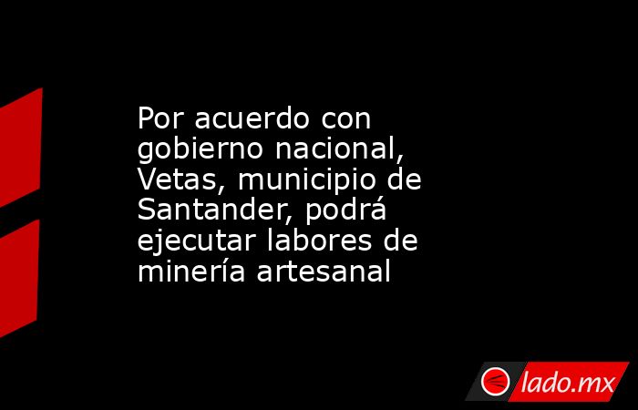 Por acuerdo con gobierno nacional, Vetas, municipio de Santander, podrá ejecutar labores de minería artesanal . Noticias en tiempo real