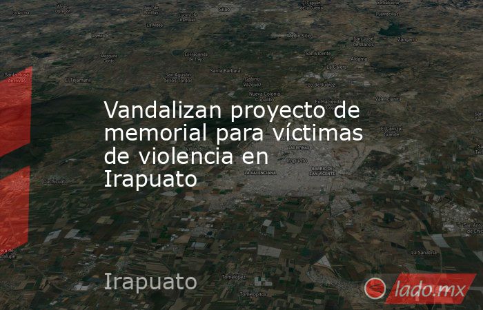 Vandalizan proyecto de memorial para víctimas de violencia en Irapuato. Noticias en tiempo real